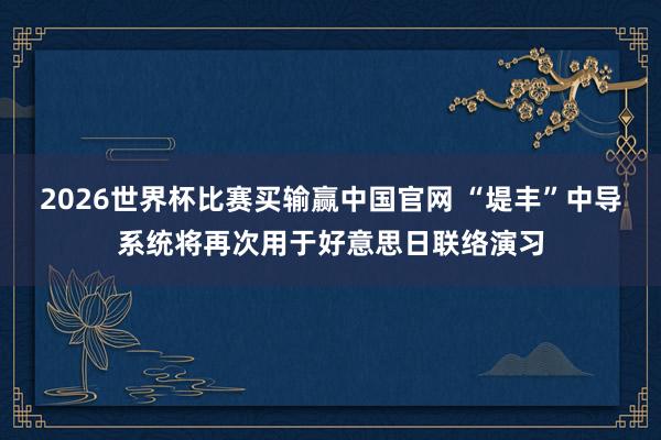 2026世界杯比赛买输赢中国官网 “堤丰”中导系统将再次用于好意思日联络演习