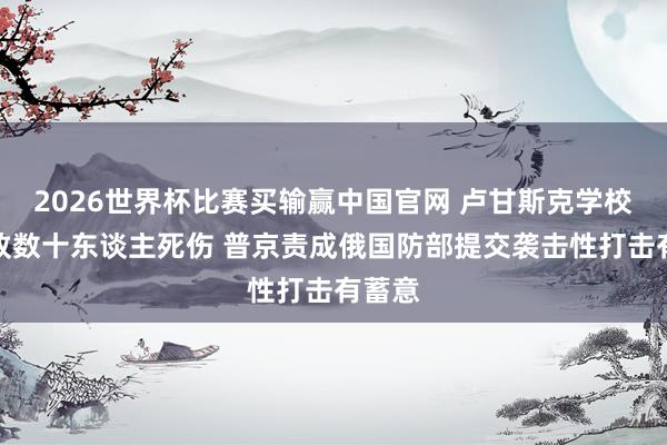 2026世界杯比赛买输赢中国官网 卢甘斯克学校遭袭致数十东谈主死伤 普京责成俄国防部提交袭击性打击有蓄意