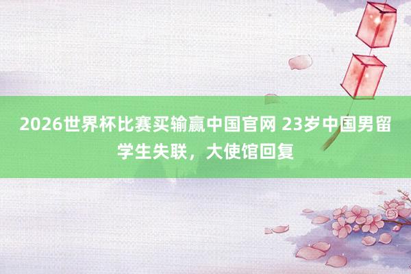 2026世界杯比赛买输赢中国官网 23岁中国男留学生失联，大使馆回复