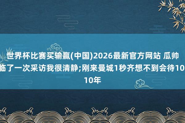 世界杯比赛买输赢(中国)2026最新官方网站 瓜帅: 临了一次采访我很清静;刚来曼城1秒齐想不到会待10年