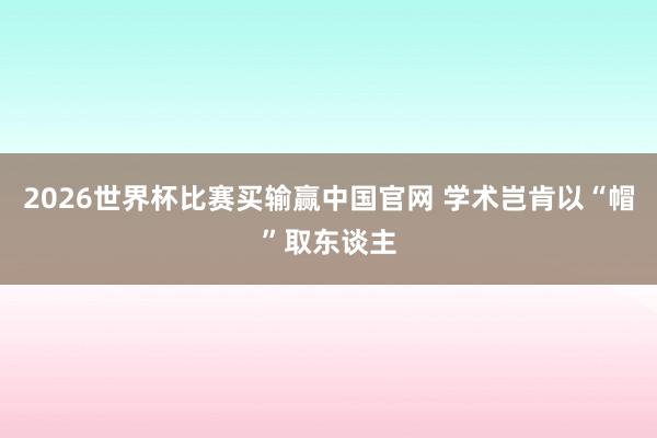 2026世界杯比赛买输赢中国官网 学术岂肯以“帽”取东谈主