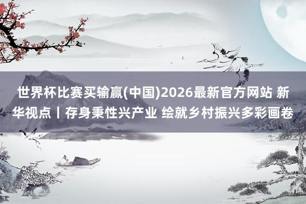世界杯比赛买输赢(中国)2026最新官方网站 新华视点丨存身秉性兴产业 绘就乡村振兴多彩画卷