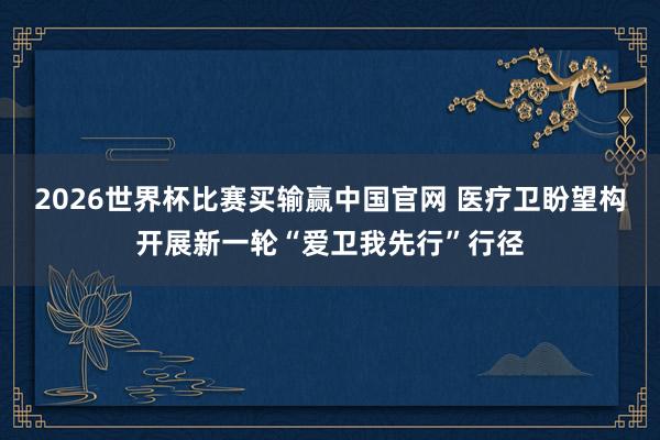 2026世界杯比赛买输赢中国官网 医疗卫盼望构开展新一轮“爱卫我先行”行径