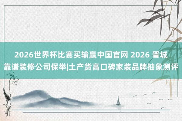 2026世界杯比赛买输赢中国官网 2026 晋城靠谱装修公司保举|土产货高口碑家装品牌抽象测评