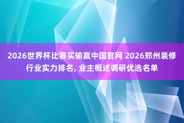 2026世界杯比赛买输赢中国官网 2026郑州装修行业实力排名， 业主概述调研优选名单