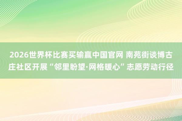 2026世界杯比赛买输赢中国官网 南苑街谈博古庄社区开展“邻里盼望·网格暖心”志愿劳动行径