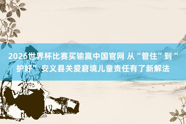 2026世界杯比赛买输赢中国官网 从“管住”到“护好” 安义县关爱窘境儿童责任有了新解法