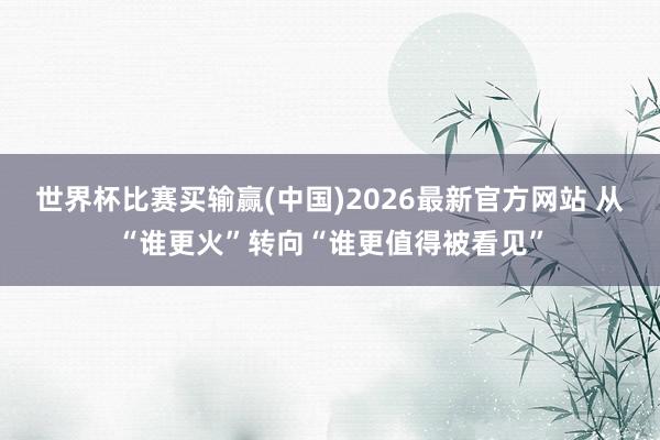 世界杯比赛买输赢(中国)2026最新官方网站 从“谁更火”转向“谁更值得被看见”