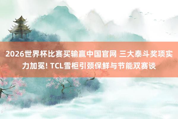 2026世界杯比赛买输赢中国官网 三大泰斗奖项实力加冕! TCL雪柜引颈保鲜与节能双赛谈