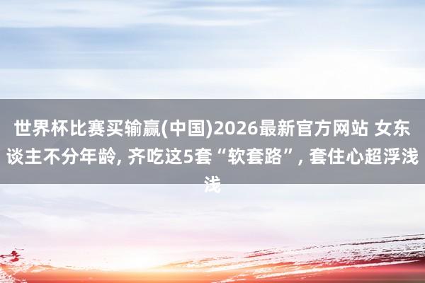 世界杯比赛买输赢(中国)2026最新官方网站 女东谈主不分年龄， 齐吃这5套“软套路”， 套住心超浮浅