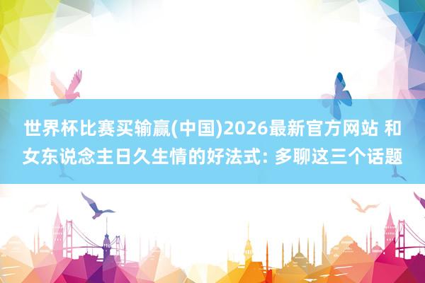 世界杯比赛买输赢(中国)2026最新官方网站 和女东说念主日久生情的好法式: 多聊这三个话题