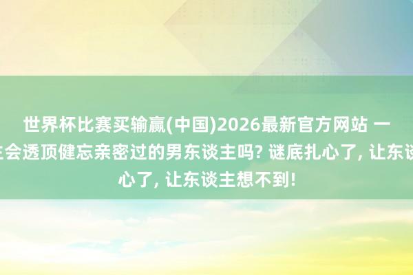 世界杯比赛买输赢(中国)2026最新官方网站 一个女东谈主会透顶健忘亲密过的男东谈主吗? 谜底扎心了， 让东谈主想不到!
