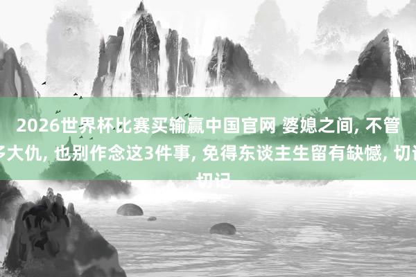 2026世界杯比赛买输赢中国官网 婆媳之间， 不管多大仇， 也别作念这3件事， 免得东谈主生留有缺憾， 切记