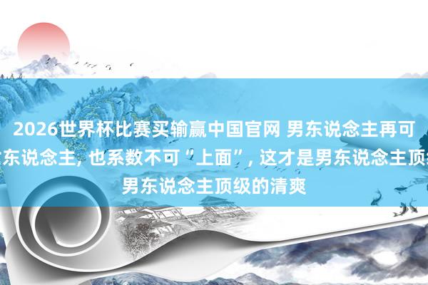 2026世界杯比赛买输赢中国官网 男东说念主再可爱一个女东说念主， 也系数不可“上面”， 这才是男东说念主顶级的清爽