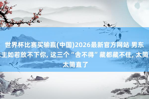 世界杯比赛买输赢(中国)2026最新官方网站 男东说念主如若放不下你， 这三个“舍不得”藏都藏不住， 太简直了