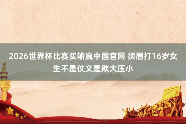 2026世界杯比赛买输赢中国官网 须眉打16岁女生不是仗义是欺大压小