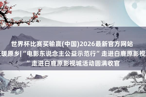 世界杯比赛买输赢(中国)2026最新官方网站 光影润初心公益暖原乡|“电影东说念主公益示范行”走进白鹿原影视城活动圆满收官