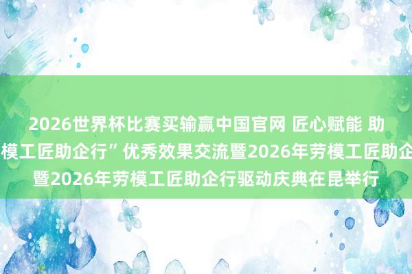 2026世界杯比赛买输赢中国官网 匠心赋能 助企兴滇——云南省“劳模工匠助企行”优秀效果交流暨2026年劳模工匠助企行驱动庆典在昆举行
