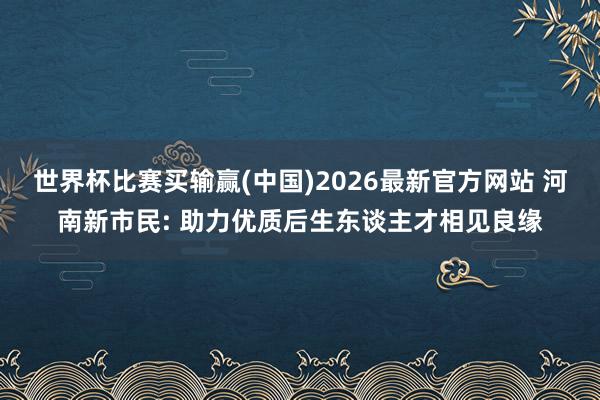世界杯比赛买输赢(中国)2026最新官方网站 河南新市民: 助力优质后生东谈主才相见良缘