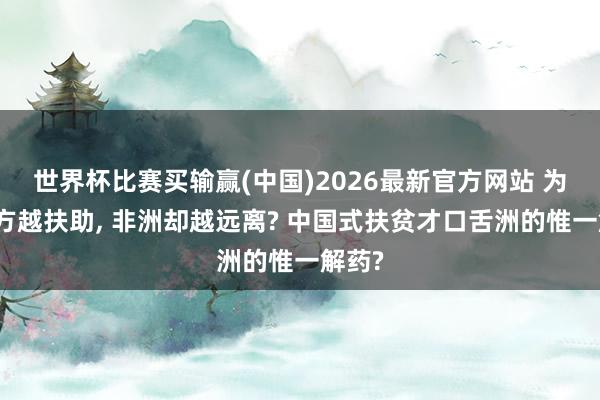 世界杯比赛买输赢(中国)2026最新官方网站 为何西方越扶助， 非洲却越远离? 中国式扶贫才口舌洲的惟一解药?