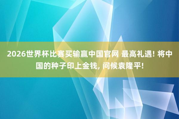 2026世界杯比赛买输赢中国官网 最高礼遇! 将中国的种子印上金钱， 问候袁隆平!