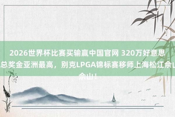 2026世界杯比赛买输赢中国官网 320万好意思元总奖金亚洲最高，别克LPGA锦标赛移师上海松江佘山！