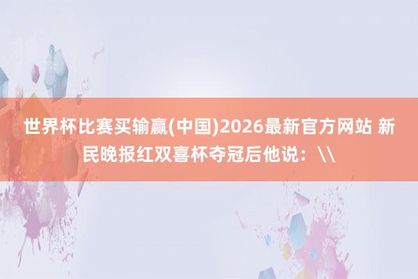 世界杯比赛买输赢(中国)2026最新官方网站 新民晚报红双喜杯夺冠后他说：\