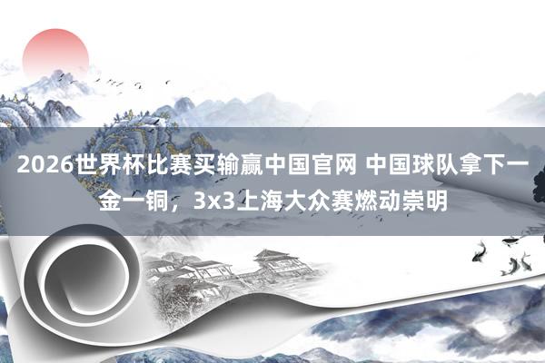 2026世界杯比赛买输赢中国官网 中国球队拿下一金一铜，3x3上海大众赛燃动崇明