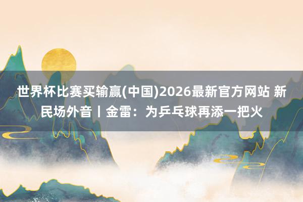 世界杯比赛买输赢(中国)2026最新官方网站 新民场外音丨金雷：为乒乓球再添一把火