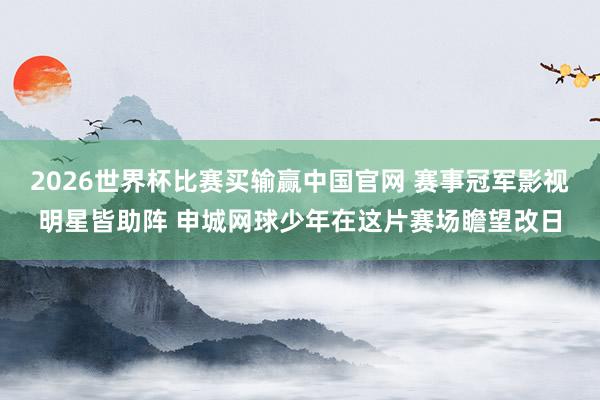 2026世界杯比赛买输赢中国官网 赛事冠军影视明星皆助阵 申城网球少年在这片赛场瞻望改日