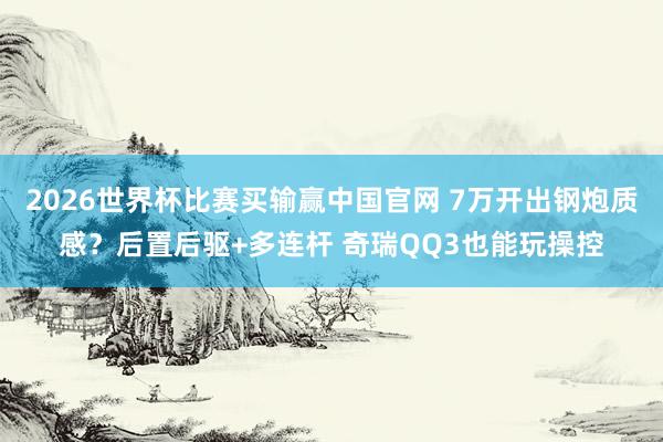 2026世界杯比赛买输赢中国官网 7万开出钢炮质感？后置后驱+多连杆 奇瑞QQ3也能玩操控