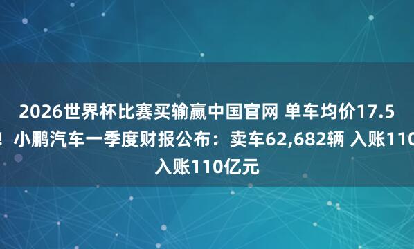2026世界杯比赛买输赢中国官网 单车均价17.5万元！小鹏汽车一季度财报公布：卖车62，682辆 入账110亿元