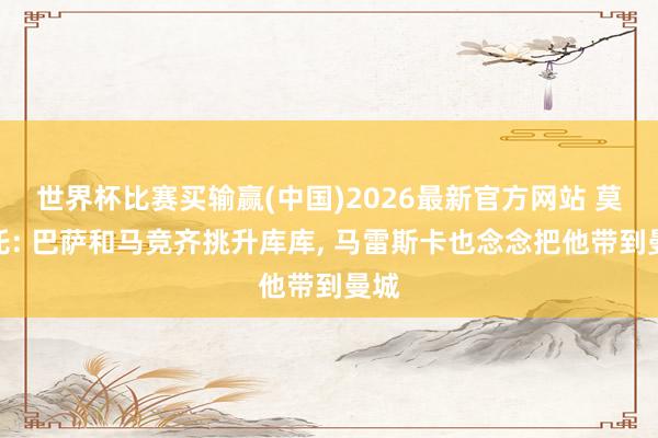 世界杯比赛买输赢(中国)2026最新官方网站 莫雷托: 巴萨和马竞齐挑升库库， 马雷斯卡也念念把他带到曼城