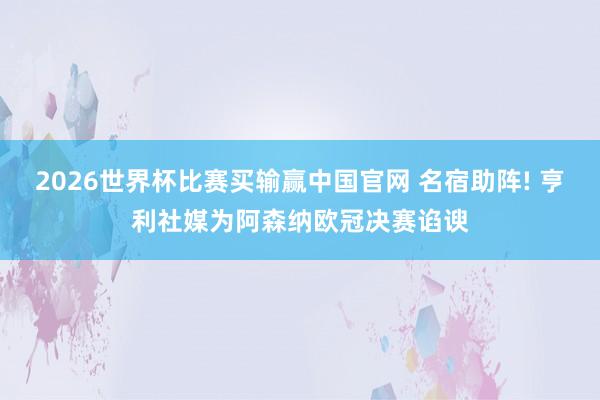 2026世界杯比赛买输赢中国官网 名宿助阵! 亨利社媒为阿森纳欧冠决赛谄谀