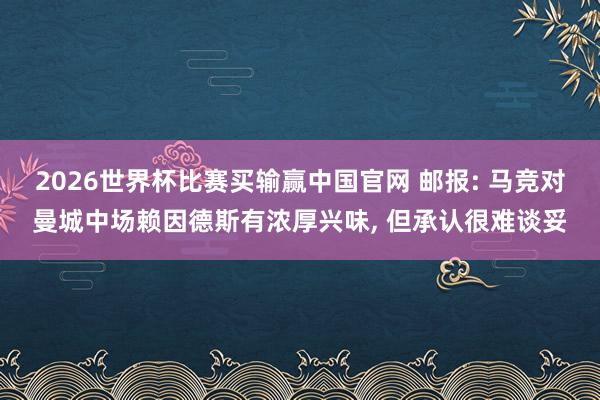 2026世界杯比赛买输赢中国官网 邮报: 马竞对曼城中场赖因德斯有浓厚兴味， 但承认很难谈妥
