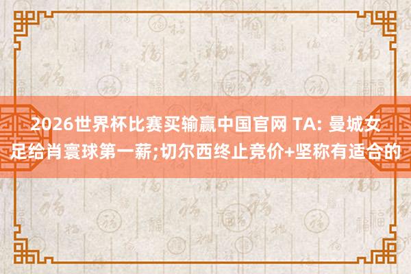 2026世界杯比赛买输赢中国官网 TA: 曼城女足给肖寰球第一薪;切尔西终止竞价+坚称有适合的