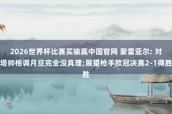 2026世界杯比赛买输赢中国官网 蒙雷亚尔: 对塔帅格调月旦完全没真理;展望枪手欧冠决赛2-1得胜