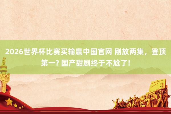 2026世界杯比赛买输赢中国官网 刚放两集，登顶第一? 国产甜剧终于不尬了!