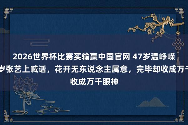 2026世界杯比赛买输赢中国官网 47岁温峥嵘替28岁张艺上喊话，花开无东说念主属意，完毕却收成万千眼神