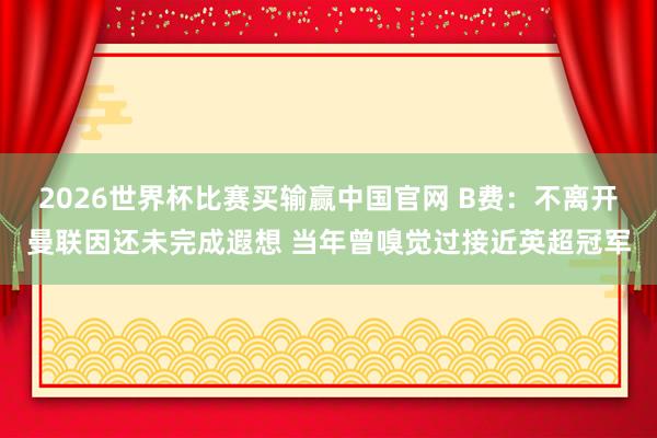 2026世界杯比赛买输赢中国官网 B费：不离开曼联因还未完成遐想 当年曾嗅觉过接近英超冠军