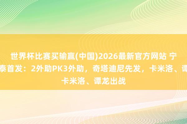 世界杯比赛买输赢(中国)2026最新官方网站 宁波vs亚泰首发：2外助PK3外助，奇塔迪尼先发，卡米洛、谭龙出战