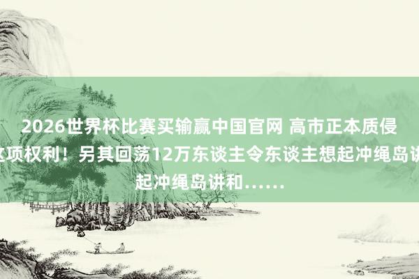 2026世界杯比赛买输赢中国官网 高市正本质侵害中国这项权利！另其回荡12万东谈主令东谈主想起冲绳岛讲和……