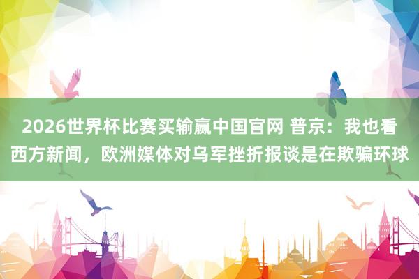 2026世界杯比赛买输赢中国官网 普京：我也看西方新闻，欧洲媒体对乌军挫折报谈是在欺骗环球