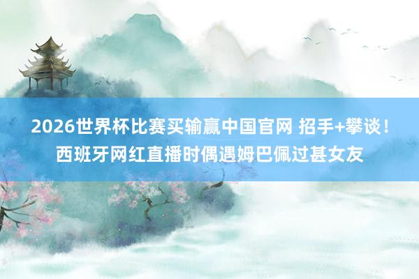 2026世界杯比赛买输赢中国官网 招手+攀谈！西班牙网红直播时偶遇姆巴佩过甚女友