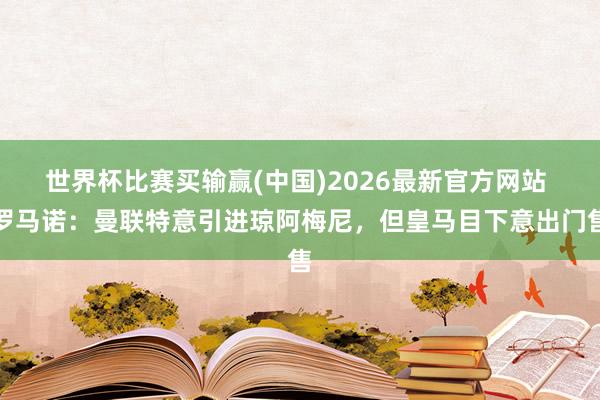 世界杯比赛买输赢(中国)2026最新官方网站 罗马诺：曼联特意引进琼阿梅尼，但皇马目下意出门售