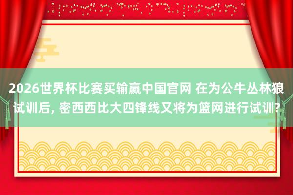 2026世界杯比赛买输赢中国官网 在为公牛丛林狼试训后， 密西西比大四锋线又将为篮网进行试训?