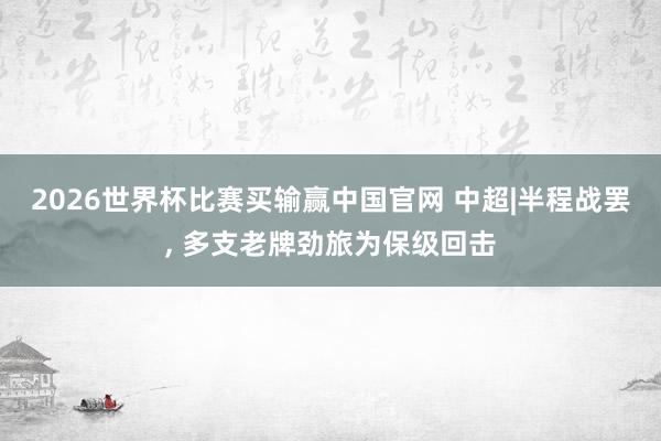 2026世界杯比赛买输赢中国官网 中超|半程战罢， 多支老牌劲旅为保级回击