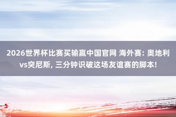 2026世界杯比赛买输赢中国官网 海外赛: 奥地利vs突尼斯， 三分钟识破这场友谊赛的脚本!