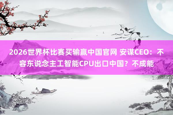 2026世界杯比赛买输赢中国官网 安谋CEO：不容东说念主工智能CPU出口中国？不成能
