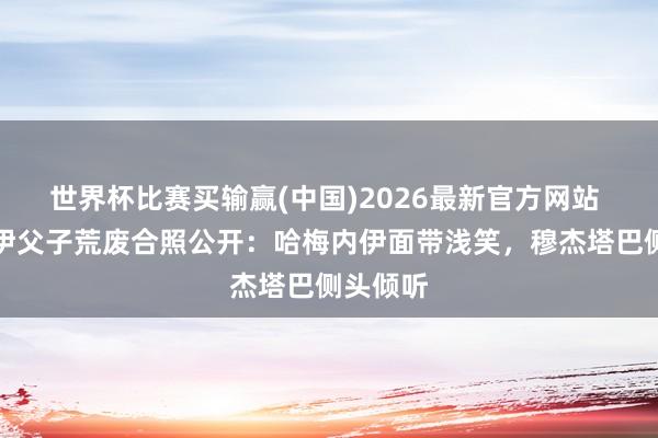 世界杯比赛买输赢(中国)2026最新官方网站 哈梅内伊父子荒废合照公开：哈梅内伊